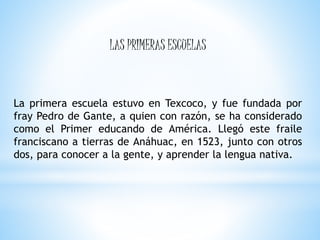 La primera escuela estuvo en Texcoco, y fue fundada por
fray Pedro de Gante, a quien con razón, se ha considerado
como el Primer educando de América. Llegó este fraile
franciscano a tierras de Anáhuac, en 1523, junto con otros
dos, para conocer a la gente, y aprender la lengua nativa.
LAS PRIMERAS ESCUELAS
 