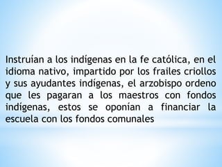 Instruían a los indígenas en la fe católica, en el
idioma nativo, impartido por los frailes criollos
y sus ayudantes indígenas, el arzobispo ordeno
que les pagaran a los maestros con fondos
indígenas, estos se oponían a financiar la
escuela con los fondos comunales
 