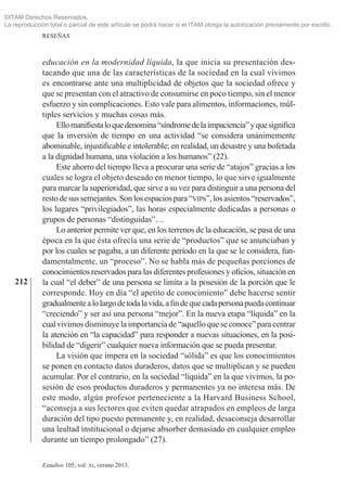212
RESEÑAS
Estudios 105, vol. xi, verano 2013.
educación en la modernidad líquida, la que inicia su presentación des­
tacando que una de las características de la sociedad en la cual vivimos
es encontrarse ante una multiplicidad de objetos que la sociedad ofrece y
que se presentan con el atractivo de consumirse en poco tiempo, sin el menor
esfuerzo y sin complicaciones. Esto vale para alimentos, informaciones, múl­
tiples servicios y muchas cosas más.
Ellomanifiestaloquedenomina“síndromedelaimpaciencia”yquesignifica
que la inversión de tiempo en una actividad “se considera unánimemente
abominable, injustificable e intolerable; en realidad, un desastre y una bofetada
a la dignidad humana, una violación a los humanos” (22).
Este ahorro del tiempo lleva a procurar una serie de “atajos” gracias a los
cuales se logra el objeto deseado en menor tiempo, lo que sirve igualmente
para marcar la superioridad, que sirve a su vez para distinguir a una persona del
restodesus semejantes.Sonlos espacios para“vips”,los asientos “reservados”,
los lugares “privilegiados”, las horas especialmente dedicadas a personas o
grupos de personas “distinguidas”…
Lo anterior permite ver que, en los terrenos de la educación, se pasa de una
época en la que ésta ofrecía una serie de “productos” que se anunciaban y
por los cuales se pagaba, a un diferente período en la que se le considera, fun­
damentalmente, un “proceso”. No se habla más de pequeñas porciones de
conocimientos reservados para las diferentes profesiones y oficios, situación en
la cual “el deber” de una persona se limita a la posesión de la porción que le
corresponde. Hoy en día “el apetito de conocimiento” debe hacerse sentir
gradualmentealolargodetodalavida,afindequecadapersonapuedacontinuar
“creciendo” y ser así una persona “mejor”. En la nueva etapa “líquida” en la
cualvivimos disminuye la importancia de “aquello que se conoce”para centrar
la atención en “la capacidad” para responder a nuevas situaciones, en la posi­
bilidad de “digerir” cualquier nueva información que se pueda presentar.
La visión que impera en la sociedad “sólida” es que los conocimientos
se ponen en contacto datos duraderos, datos que se multiplican y se pueden
acumular. Por el contrario, en la sociedad “líquida” en la que vivimos, la po­
sesión de esos productos duraderos y permanentes ya no interesa más. De
este modo, algún profesor perteneciente a la Harvard Business School,
“aconseja a sus lectores que eviten quedar atrapados en empleos de larga
duración del tipo puesto permanente y, en realidad, desaconseja desarrollar
una lealtad institucional o dejarse absorber demasiado en cualquier empleo
durante un tiempo prolongado” (27).
©ITAM Derechos Reservados.
La reproducción total o parcial de este artículo se podrá hacer si el ITAM otorga la autorización previamente por escrito.
 
