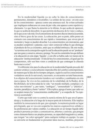 213
RESEÑAS
Estudios 105, vol. xi, verano 2013.
En la modernidad líquida ya no cabe la idea de conocimientos
permanentes, duraderos e invariables. La solidez de las cosas –en este caso
de los conocimientos– aparece como una amenaza real. Se evitan actitudes
que impliquen embarcarse en cosas de por vida; esto aparece como repulsivo y
alarmante. Lo que llama la atención es lo último, lo que acaba de aparecer,
lo que se acaba de descubrir, lo que permite deshacerse de lo viejo y caduco,
de loqueyanovalemás.Enelconsumismodenuestrosdíasnointeresaacumular,
sino el breve goce de las cosas. La educación, por su parte, debe poner en
contacto con conocimientos de uso rápido e instantáneo, que sirven por el
momento y luego se pueden desechar. Los conocimientos son mercancías, que
se pueden comprimir y patentar, cuyo valor comercial refleja lo que distingue
al producto de los ya existentes, antes que su calidad intrínseca. De este modo,
“seterminaconlaconcepciónsegúnlacuallaeducaciónpuedeserun‛producto’
queunoganayconserva,atesorayprotege.Nosonloscontenidoslosquedefinen
a la educación en esta etapa ‘líquida’, y con ello se habla cada vez menos de la
educación ‘institucionalizada’. El día de hoy los conocimientos, al igual que los
compromisos, sólo son bien vistos a condición de que contengan la cláusula
hasta nuevo aviso”.
Un diferente reto para la educación en la modernidad líquida procede del
carácter errático y esencialmente impredecible del cambio contemporáneo,
de manera que la idea de los tiempos antiguos, según la cual los conocimientos
verdaderos son de lo universal y necesario, se encuentre en total bancarrota.
Los objetos del conocimiento tienden a ser variables y cambiantes en esta
nueva época. Se vive en los contextos de la volatilidad, de la fluidez, de la
flexibilidad y de la brevedad de la vida: “un mundo múltiple, complejo y en
veloz movimiento” y, por tanto, “ambiguo”, “enmarañado” y “plástico”,
incierto,paradójicoyhasta“caótico”.Elloexplica,agregaelautor,quecadavez
se acepten menos los “conocimientos establecidos” y se sospeche de “la expe­
riencia acumulada”.
Cierto que todo esto va contra la esencia misma de lo que era el apren­
dizaje y la educación a lo largo de la mayor parte de la historia. Ello implica
también la consecuencia de que, por ejemplo, la memoria pierda su lugar
privilegiado, que se vea con sospecha los marcos cognoscitivos sólidos y
las preferencias por valores estables. La educación en un tiempo líquido debe
producir personas joviales y comunicativas, abiertas y curiosas, que pongan
como elemento básico sus propias personas, su capacidad imaginativa y astuta,
que tengan “un valor agregado” para cualquier trabajo en equipo. Lo que
se convierte en fundamental es presentar ideas nuevas, insólitas, proyectos
©ITAM Derechos Reservados.
La reproducción total o parcial de este artículo se podrá hacer si el ITAM otorga la autorización previamente por escrito.
 