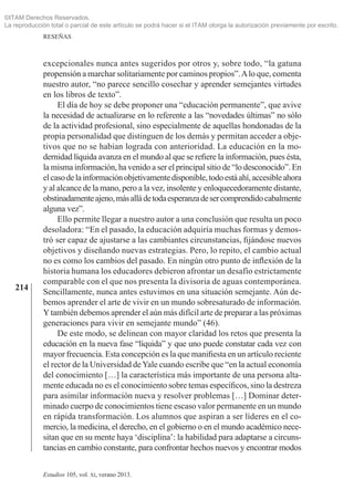 214
RESEÑAS
Estudios 105, vol. xi, verano 2013.
excepcionales nunca antes sugeridos por otros y, sobre todo, “la gatuna
propensión a marchar solitariamente por caminos propios”.Alo que, comenta
nuestro autor, “no parece sencillo cosechar y aprender semejantes virtudes
en los libros de texto”.
El día de hoy se debe proponer una “educación permanente”, que avive
la necesidad de actualizarse en lo referente a las “novedades últimas” no sólo
de la actividad profesional, sino especialmente de aquellas hondonadas de la
propia personalidad que distinguen de los demás y permitan acceder a obje­
tivos que no se habían lograda con anterioridad. La educación en la mo­
dernidad líquida avanza en el mundo al que se refiere la información, pues ésta,
la misma información, ha venido a ser el principal sitio de “lo des­conocido”. En
elcasodelainformaciónobjetivamentedisponible,todoestáahí,accesibleahora
y al alcance de la mano, pero a la vez, insolente y enloquecedoramente distante,
obstinadamenteajeno,másalládetodaesperanzadesercomprendidocabalmente
alguna vez”.
Ello permite llegar a nuestro autor a una conclusión que resulta un poco
desoladora: “En el pasado, la educación adquiría muchas formas y demos­
tró ser capaz de ajustarse a las cambiantes circunstancias, fijándose nuevos
objetivos y diseñando nuevas estrategias. Pero, lo repito, el cambio actual
no es como los cambios del pasado. En ningún otro punto de inflexión de la
historia humana los educadores debieron afrontar un desafío estrictamente
comparable con el que nos presenta la divisoria de aguas contemporánea.
Sencillamente, nunca antes estuvimos en una situación semejante. Aún de­
bemos aprender el arte de vivir en un mundo sobresaturado de información.
Ytambién debemos aprender el aún más difícil arte de preparar a las próximas
generaciones para vivir en semejante mundo” (46).
De este modo, se delinean con mayor claridad los retos que presenta la
educación en la nueva fase “líquida” y que uno puede constatar cada vez con
mayor frecuencia. Esta concepción es la que manifiesta en un artículo reciente
el rector de la Universidad deYale cuando escribe que “en la actual economía
del conocimiento […] la característica más importante de una persona alta­
mente educada no es el conocimiento sobre temas específicos, sino la destreza
para asimilar información nueva y resolver problemas […] Dominar deter­
minado cuerpo de conocimientos tiene escaso valor permanente en un mundo
en rápida transformación. Los alumnos que aspiran a ser líderes en el co­
mercio, la medicina, el derecho, en el gobierno o en el mundo académico nece­
sitan que en su mente haya ‘disciplina’: la habilidad para adaptarse a circuns­
tancias en cambio constante, para confrontar hechos nuevos y encontrar modos
©ITAM Derechos Reservados.
La reproducción total o parcial de este artículo se podrá hacer si el ITAM otorga la autorización previamente por escrito.
 