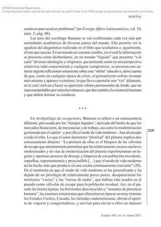 215
RESEÑAS
Estudios 105, vol. xi, verano 2013.
creativos para resolver problemas” (en Foreign Affairs Latinoamérica, vol. 10,
núm. 3, pág. 88).
Las tesis del sociólogo Bauman se ven confirmadas cada vez más por
autoridades académicas de diversas partes del mundo. Ello permite ver la
agudeza del diagnóstico realizado en el libro que reseñamos e, igualmente,
el reto que suscita. En un mundo en constate cambio, en el cual la información
se presenta como desbordante, en un mundo “líquido” que presenta “a la
carta” diversas ideologías y religiones, que pretende sumir en una pers­pectiva
relativista todo conocimiento y cualquier compromiso, se presenta con ca­
rácter urgente reflexionar seriamente sobre esta “oferta” educativa, darse cuenta
de que, como en cualquier época de crisis, el pensamiento sofista irrumpe
nuevamente y aparece victorioso, lo que lleva a postular una “vía” diferente,
en la cual vuelvan a hacer su aparición valores permanentes de fondo, que no
seanmanipulablesporestrechosintereses,quedensentidoalaexistenciahumana
y que deben normar su conducta.
* * *
En Archipiélago de excepciones, Bauman se refiere a un consecuencia
diferente, provocada por los “tiempos líquidos”, derivada del hecho de que los
mercados financieros, de mercancías y de trabajo, así como la modernización
gestionada por el capital ‒y por ello el modo de vida moderno‒, han alcanzado
a todo el orbe. Lo que el autor denomina “plenitud” del planeta implica dos
consecuencias directas. “La primera de ellas es el bloqueo de las válvulas
de escape que anteriormente permitían que los relativamente escasos enclaves
modernizados y en vías de modernización del planeta experimentaran un re­
gular y oportuno proceso de drenaje y limpieza de esa población excedente,
superflua, supernumeraria y prescindible […] que el modo de vida moderno
no ha hecho más que producir en una escala continuamente creciente” (20).
En el momento en que el modo de vida moderno se ha generalizado y ha
dejado de ser privilegio de relativamente pocos países, desaparecieron los
territorios “vacíos” y las “tierras de nadie”, que habían sido usados en el
pasado como válvulas de escape para la población residual. Así, en el pa­
sado las tierras lejanas, los horizontes desconocidos y “ausentes de presencia
humana”, las enormes extensiones que ofrecieron en épocas no muy remotas
los Estados Unidos, Canadá, las latitudes sudamericanas, abrían el apeti­
to de viajeros y conquistadores, y servían para enviar a ellos un número
©ITAM Derechos Reservados.
La reproducción total o parcial de este artículo se podrá hacer si el ITAM otorga la autorización previamente por escrito.
 