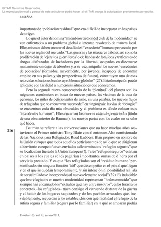 216
RESEÑAS
Estudios 105, vol. xi, verano 2013.
importante de “población residual” que era difícil de incorporar en los países
de origen.
Lo que el autor denomina “miembros tardíos del club de la modernidad” se
ven enfrentados a un problema global e intentan resolverlo de manera local.
Ellos mismos deben encarar el desafío del “excedente” humano provocado por
las nuevas reglas del mercado. “Las guerras y las masacres tribales, así como la
proliferación de ‛ejércitos guerrilleros’o de bandas de forajidos y traficantes de
drogas disfrazados de luchadores por la libertad, ocupados en diezmarse
mutuamente sin dejar de absorber y, a su vez, aniquilar los nuevos ‘excedentes
de población’ (formados, mayormente, por jóvenes, incapaces de encontrar
empleo en sus países y sin perspectivas de futuro), constituyen una de esas
retorcidassolucioneslocalesaproblemasglobales”(27).Estadescripciónpuede
aplicarse con facilidad a numerosas situaciones que conocemos.
Pero la segunda nueva consecuencia de la “plenitud” del planeta son los
migrantes económicos en busca de nuevos países, las víctimas de la trata de
personas, los miles de peticionantes de asilo, en una palabra, los nuevos flujos
derefugiadosquenoencuentran“acomodo”enningúnpaís:lasvíasde“desagüe”
se encuentran cada día más obstruídas y el problema es dónde colocar esos
“excedentes humanos”. Ellos encarnan las nuevas vidas desperdiciadas (título
de una obra anterior de Bauman), los nuevos parias con los cuales no se sabe
qué hacer.
Bauman se refiere a las conversaciones que no hace muchos años sos­
tuvieron el Primer ministro Tony Blair con el entonces Alto comisionado
de las Naciones para Refugiados, Ruud Lubbers. Blair propuso en nombre de
la Unión europea que todos aquellos peticionantes de asilo que se dirigieran
al territorio europeo fuesen enviados a determinados “refugios seguros” que
se localizaban fuera de la Unión Europea (!). Tales “refugios seguros” estaban
en países a los cuales se les pagarían importantes sumas de dinero por el
servicio prestado. Y es que “los refugiados son el ‘residuo humano’ per­
sonificado: sin ninguna función ‘útil’que desempeñar en el país al que llegan
y en el que se quedan temporalmente, y sin intención ni posibilidad realista
de ser asimilados e incorporados al nuevo elemento social” (39). Es indudable
que los refugiados en nuestra modernidad representan “lo desconocido” que
siempre han encarnado los “extraños que hay entre nosotros”; estos forasteros
concretos ‒los refugiados‒ traen consigo el estruendo distante de la guerra
y el hedor de los hogares saqueados y de los pueblos arrasados que, ine­
vitablemente, recuerdan a los establecidos con qué facilidad el refugio de la
rutina segura y familiar (segura por lo familiar) en la que se amparan podría
©ITAM Derechos Reservados.
La reproducción total o parcial de este artículo se podrá hacer si el ITAM otorga la autorización previamente por escrito.
 