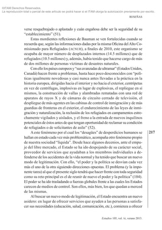 217
RESEÑAS
Estudios 105, vol. xi, verano 2013.
verse resquebrajado o aplastado y cuán engañosa debe ser la seguridad de su
“establecimiento” (51).
Estas mordientes reflexiones de Bauman se ven fortalecidas cuando se
recuerda que, según las informaciones dadas por la misma Oficina delAlto Co­
misionado para Refugiados (acnur), a finales de 2010, este organismo se
ocupaba de mayor número de desplazados internos (14.5 millones) que de
refugia­dos (10.5 millones) y, además, había tenido que hacerse cargo de más
de dos millones de personas víctimas de desastres naturales.
Conellolospaíseseuropeosy“susavanzadasdeultramar”(EstadosUnidos,
Canadá) hacen frente a problemas, hasta hace poco desconocidos con “polí­
ticas igualmente novedosas y casi nunca antes llevadas a la práctica en la
historia europea, dirigidas hacia el interior y no hacia el exterior, centrípetas
en vez de centrífugas, implosivas en lugar de explosivas, el repliegue en sí
mismos, la construcción de vallas y alambradas rematadas con una red de
aparatos de rayos X y de cámaras de circuito cerrado de televisión, el
despliegue de más agentes en las cabinas de control de inmigración y de más
guardias de fronteras en el exterior, el endurecimiento de las leyes de inmi­
gración y naturalización, la reclusión de los refugiados en campamentos estre­
chamente vigilados y aislados, y el freno a la entrada de nuevos inquilinos
potenciales de éstos antes de que tengan oportunidad de reclamar su condición
de refugiados o de solicitantes de asilo” (52).
Aeste fenómeno por el cual los “desagües” de desperdicios humanos se
hallan en estado cada vez más problemático, acompaña otro fenómeno propio
de nuestra sociedad “líquida”. Desde hace algunos decenios, ante el empu­
je del libre mercado, el Estado se ha ido despojando de su carácter social,
proveedor de servicios que ayudaban a los miembros individuales a de­
fenderse de los accidentes de la vida normal y ha tenido que buscar un nuevo
modo de legitimación. Con ello, “el poder y la política se desvían cada vez
más el uno de la otra siguiendo direcciones opuestas. El problema (y la impo­
nente tarea) al que el presente siglo tendrá que hacer frente con toda seguridad
como su reto principal es el de reunir de nuevo el poder y la política” (104).
El poder se ha ido trasladando a fuerzas globales frente a las cuales los Estados
carecen de medios de control. Son ellos, más bien, los que quedan a merced
de las mismas.
Al buscar un nuevo modo de legitimación, el Estado encuentra un nuevo
asidero: en lugar de ofrecer servicios que ayuden a las personas a satisfa­
cer sus necesidades (educación, salud, comunicación, etc.), comienza a ofrecer
©ITAM Derechos Reservados.
La reproducción total o parcial de este artículo se podrá hacer si el ITAM otorga la autorización previamente por escrito.
 