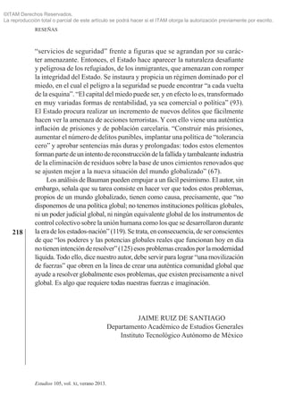 218
RESEÑAS
Estudios 105, vol. xi, verano 2013.
“servicios de seguridad” frente a figuras que se agrandan por su carác­
ter amenazante. Entonces, el Estado hace aparecer la naturaleza desafiante
y peligrosa de los refugiados, de los inmigrantes, que amenazan con romper
la integridad del Estado. Se instaura y propicia un régimen dominado por el
miedo, en el cual el peligro a la seguridad se puede encontrar “a cada vuelta
de la esquina”. “El capital del miedo puede ser, y en efecto lo es, transformado
en muy variadas formas de rentabilidad, ya sea comercial o política” (93).
El Estado procura realizar un incremento de nuevos delitos que fácilmente
hacen ver la amenaza de acciones terroristas. Y con ello viene una auténtica
inflación de prisiones y de población carcelaria. “Construir más prisiones,
aumentar el número de delitos punibles, implantar una política de “tolerancia
cero” y aprobar sentencias más duras y prolongadas: todos estos elementos
formanpartedeunintentodereconstruccióndelafallidaytambaleanteindustria
de la eliminación de residuos sobre la base de unos cimientos renovados que
se ajusten mejor a la nueva situación del mundo globalizado” (67).
Los análisis de Bauman pueden empujar a un fácil pesimismo. El autor, sin
embargo, señala que su tarea consiste en hacer ver que todos estos problemas,
propios de un mundo globalizado, tienen como causa, precisamente, que “no
disponemos de una política global; no tenemos instituciones políticas globales,
ni un poder judicial global, ni ningún equivalente global de los instrumentos de
control colectivo sobre la unión humana como los que se desarrollaron durante
la era de los estados-nación” (119). Se trata, en consecuencia, de ser conscientes
de que “los poderes y las potencias globales reales que funcionan hoy en día
no tienenintenciónderesolver”(125)esosproblemascreadosporlamodernidad
líquida. Todo ello, dice nuestro autor, debe servir para lograr “una movilización
de fuerzas” que obren en la línea de crear una auténtica comunidad global que
ayude a resolver globalmente esos problemas, que existen precisamente a nivel
global. Es algo que requiere todas nuestras fuerzas e imaginación.
	 Jaime Ruiz de Santiago
Departamento Académico de Estudios Generales
	 Instituto Tecnológico Autónomo de México
©ITAM Derechos Reservados.
La reproducción total o parcial de este artículo se podrá hacer si el ITAM otorga la autorización previamente por escrito.
 