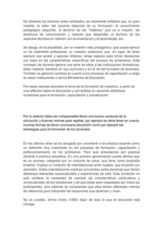 No obstante los factores antes señalados, es importante enfatizar que, en gran
medida, la labor del docente depende de su formación: el conocimiento
pedagógico adquirido, el dominio de las “materias” que va a impartir, las
destrezas de comunicación y relación que desarrolle, el dominio de los
aspectos técnicos en relación con la enseñanza y el aprendizaje, etc..

Se aboga, en la actualidad, por un maestro más protagónico, que pueda ejercer
un rol realmente profesional, un maestro autónomo que, en lugar de tener
siempre que acatar y ejecutar órdenes, tenga espacio para tomar decisiones
con base en las características específicas del proceso de enseñanza. Este
concepto de docente genera una serie de retos a las instituciones formadoras,
éstos implican cambios en sus currículos y en el rol del formador de docentes.
También se generan cambios en cuento a los procesos de capacitación a cargo
de estas instituciones o de los Ministerios de Educación.

Por estas razones abordaré el tema de la formación de maestros, a partir de
una reflexión sobre la Educación y con énfasis en opciones didácticas
novedosas para la formación, capacitación y actualización




Por lo anterior debe ser indispensable llevar una buena conducta de la
educación y buenas normas para regirlas, por ejemplo se debe tener en cuenta
muchas formas de llevar una buena educación como por ejemplo las
estrategias para la formación de los docentes:



En los últimos años se ha abogado por considerar a la práctica docente como
un referente muy importante en los procesos de formación, capacitación y
perfeccionamiento de los profesores. Pero qué entendemos por práctica
docente o práctica educativa. En una primera aproximación puedo afirmar que
es un proceso, integrado por un conjunto de actos, que tiene como propósito
enseñar. Implica un conjunto de interrelaciones entre sujetos, que enseñan y/o
aprenden. Estas interrelaciones implican encuentros entre personas que tienen
diferentes referentes socioculturales y experiencias de vida. Esta condición no
solo conlleva la necesidad de conocer las características particulares y
socioculturales de los estudiantes y de que éstas sean respetadas por todos los
participantes, sino además de comprender que ellos tienen diferentes marcos
de referencia para interpretar las situaciones que observan y viven.

No es posible, afirma Freire (1993) dejar de lado lo que el educando trae
consigo
 