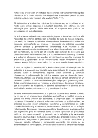 fortalece su preparación en métodos de enseñanza podrá alcanzar más rápidos
resultados en la clase, mientras que el que fuese enseñado a pensar sobre la
práctica sería el mejor maestro a largo plazo” (pág. 119).

El sistematizar y analizar las prácticas docentes no solo se constituye en un
medio para formar, capacitar y actualizar docentes, sino además, en una
estrategia para generar teoría educativa, al adoptarse una posición de
investigación en todo el proceso.

La aplicación de este enfoque, como estrategia para la formación, conduce a la
necesidad de entrar en contacto con la realidad del aula, de manera temprana,
por medio de diversas actividades: observaciones, inmersión e inducción a la
docencia, acompañante de profesor y ejecutante de prácticas concretas
(primero guiadas y posteriormente autónomas). Con respecto a las
observaciones el estudiante debe considerar el ambiente del aula y su relación
con la institución, así como con el contexto socio-cultural. Es necesario que
preste atención a las interrelaciones que ocurren entre estudiantes y docentes
y a todos los elementos que puedan ser significativos para los procesos de
enseñanza y aprendizaje. Estas observaciones deben comentarse con el
maestro a cargo del grupo observado y con los otros estudiantes de magisterio.

A partir de un período de observación, el estudiante podrá iniciar un proceso de
inducción a la docencia, por ejemplo como acompañante de profesor, en este
proceso puede ir compartiendo algunos tareas docentes y continuar
observando y reflexionando la práctica docente que se desarrolla hasta,
finalmente, atender esta práctica, al inicio, de manera parcial, para tomar en un
momento posterior, la responsabilidad completa del grupo o grupos asignados.
Estas experiencias deben ser revisadas y reflexionadas, de manera constante,
por el estudiante de magisterio, el docente colaborador y el docente de la
institución formadora, así como con el grupo de practicantes.

En este proceso de acercamiento a la práctica docente debe tenerse cuidado
de no caer en un entrenamiento adaptativo que justifique la realidad presente y
genere un ajuste acrítico del estudiante; el propósito debe ser identificar
problemas, interpretarlos y buscar soluciones mediante un análisis crítico. Las
prácticas docentes deben enfocarse, estudiarse y comprenderse en cada
contexto institucional y sociocultural, de lo contrario caeríamos en un enfoque
reduccionista. También es necesario considerar los referentes teóricos que les
dan significado, pero no tomarlos como la simple aplicación de postulados
teóricos, sino como expresión y producto de la reflexión y la experiencia
educativa acumulada por muchas generaciones. Las prácticas docentes no son
espontáneas, responden a posiciones teóricas y contextos específicos y
requieren estudio, reflexión y construcción constante, por medio de su
sistematización e investigación, procesos que nos llevan a ampliar los marcos
 