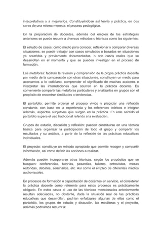 interpretativos y a mejorarlos. Constituyéndose así teoría y práctica, en dos
caras de una misma moneda: el proceso pedagógico.

En la preparación de docentes, además del empleo de las estrategias
anteriores se puede recurrir a diversos métodos o técnicas como las siguientes:

El estudio de casos: como medio para conocer, reflexionar y comparar diversas
situaciones, se puede trabajar con casos simulados o basados en situaciones
ya ocurridas y previamente documentadas, o con casos reales que se
desarrollan en el momento y que se pueden investigar en el proceso de
formación.

Las metáforas: facilitan la revisión y comprensión de la propia práctica docente
por medio de la comparación con otras situaciones, constituyen un medio para
acercarnos a lo cotidiano, comprender el significado de muchas acciones e
interpretar las interrelaciones que ocurren en la práctica docente. Es
conveniente compartir las metáforas particulares y analizarlas en grupos con el
propósito de encontrar similitudes o tendencias.

El portafolio: permite ordenar el proceso vivido y propiciar una reflexión
constante, con base en la experiencia y los referentes teóricos e integrar
además, aspectos subjetivos que surgen en la práctica. En este sentido el
portafolio supera el uso tradicional referido a la evaluación.

Grupos de estudio, discusión y reflexión: pueden constituirse en una técnica
básica para organizar la participación de todo el grupo y compartir los
resultados y su análisis, a partir de la reflexión de las prácticas educativas
individuales.

El proyecto: constituye un método apropiado que permite recoger y compartir
información, así como definir las acciones a realizar.

Además pueden incorporarse otras técnicas, según los propósitos que se
busquen: conferencias, tutorías, pasantías, talleres, entrevistas, mesas
redondas, debates, seminarios, etc. Así como el empleo de diferentes medios
audiovisuales.

En procesos de formación o capacitación de docentes en servicio, el considerar
la práctica docente como referente para estos procesos es prácticamente
obligado. En estos casos el uso de las técnicas mencionadas anteriormente
resultan adecuadas, no obstante, dada la situación real de las prácticas
educativas que desarrollan, podrían enfatizarse algunas de ellas como el
portafolio, los grupos de estudio y discusión, las metáforas y el proyecto,
además podríamos recurrir a:
 