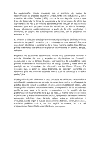 La autobiografía: podría emplearse con el propósito de facilitar la
reconstrucción de procesos educativos vividos, tanto como estudiantes y como
maestros, González Ornelas (1998) propone la autobiografía razonada que
trata de desarrollar la toma de conciencia y la comprensión de cómo las
experiencias de vida y el contexto socioinstitucional influyen en las prácticas
docentes, para esto propone centrar las narraciones, en ciertos temas-eje,
buscar situaciones problematizadoras a partir de lo más significativo y
confrontar, en grupos, las autobiografías particulares, con el propósitos de
entender al otro.

El profesor o conductor del grupo debe estar preparado para orientar procesos
de catarsis y expresión subjetiva, que podrían originar situaciones difíciles pero
que deben atenderse y canalizarse de la mejor manera posible. Esta técnica
puede combinarse con formas de expresión creativa como los afiches, dibujos,
collages.

Biografías de educadores reconocidos: resulta muy conveniente recopilar y
estudiar historias de vida y experiencias significativas en Educación,
documentar y dar a conocer trabajos sobresalientes de educadores. Esto
permite incrementar la motivación hacia el trabajo docente y hasta elevar el
prestigio de los educadores, tan disminuido en las últimas décadas. Es
deseable que, a partir de estas biografías, se obtengan elementos de
referencia para las prácticas docentes, con lo cual se contribuye a la teoría
pedagógica.

Investigación-acción: para llevar a cabo procesos de formación, capacitación o
actualización con docentes en servicio, es conveniente centrar la reflexión de la
práctica docente (propia y colectiva) en procesos de investigación-acción. Esta
investigación supera el simple conocimiento y comprensión de las situaciones-
problema para pasar a la acción comprometida con la solución de los
problemas o el mejoramiento de lo que se hace. Al mismo tiempo se generan
explicaciones y referentes de carácter teórico, que pueden dar origen a nuevas
propuestas prácticas, éstas también deben probarse, sistematizarse y
evaluarse, dando origen a nuevos planteamientos teóricos, continuándose así,
mediante procesos cíclicos, en una espiral ascendente, en pos del
mejoramiento. Este método se ampliará en el punto siguiente.
 