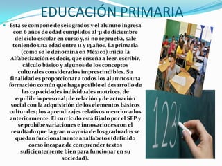 EDUCACIÓN PRIMARIA
 Esta se compone de seis grados y el alumno ingresa
   con 6 años de edad cumplidos al 31 de diciembre
     del ciclo escolar en curso y, si no reprueba, sale
    teniendo una edad entre 11 y 13 años. La primaria
       (como se le denomina en México) inicia la
   Alfabetización es decir, que enseña a leer, escribir,
        cálculo básico y algunos de los conceptos
      culturales considerados imprescindibles. Su
   finalidad es proporcionar a todos los alumnos una
  formación común que haga posible el desarrollo de
        las capacidades individuales motrices, de
     equilibrio personal; de relación y de actuación
   social con la adquisición de los elementos básicos
  culturales; los aprendizajes relativos mencionados
  anteriormente. El currículo está fijado por el SEP y
      se prohíbe variaciones e innovaciones con el
   resultado que la gran mayoría de los graduados se
     quedan funcionalmente analfabetos (definido
           como incapaz de comprender textos
       suficientemente bien para funcionar en su
                        sociedad).
 