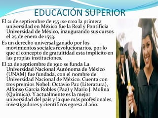 EDUCACIÓN SUPERIOR
El 21 de septiembre de 1551 se crea la primera
  universidad en México fue la Real y Pontificia
  Universidad de México, inaugurando sus cursos
  el 25 de enero de 1553.
Es un derecho universal ganado por los
  movimientos sociales revolucionarios, por lo
  que el concepto de gratuitidad esta implícito en
  las propias instituciones.
El 22 de septiembre de 1910 se funda La
  Universidad Nacional Autónoma de México
  (UNAM) fue fundada, con el nombre de
  Universidad Nacional de México. Cuenta con
  tres premios Nobel: Octavio Paz (Literatura),
  Alfonso García Robles (Paz) y Mario J. Molina
  (Química). Y actualmente es la mejor
  universidad del país y la que más profesionales,
  investigadores y científicos egresa al año.
 