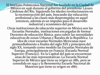 El Instituto Politécnico Nacional fue fundado en la Ciudad de
    México en 1936 durante el gobierno del presidente Lázaro
   Cárdenas del Río. Siguiendo los ideales revolucionarios en
       la reconstrucción del país, buscando dar educación
        profesional a las clases más desprotegidas en aquel
        entonces, además es un impulso para el desarrollo
                  industrial y económico del país.
 Otras instituciones de educación superior en México son las
     Escuelas Normales, instituciones encargadas de formar
   Docentes de educación Básica, para cubrir las necesidades
   educativas de zonas Urbanas y Rurales de la República. La
         idea de crear escuelas Normales Mexicanas nace
     primordialmente a finales del siglo XIX y principios del
   siglo XX, tomando como modelo las Escuelas Normales de
       Europa, principalmente en Francia (Escuela Normal
    Superior (Francia)). En la Capital del país se encuentran
       unas de las más representativas; La Escuela Normal
     Superior de México que tiene su origen en 1881, pero se
     consolida en 1942 y la Benemerita Escuela Nacional de
               Maestros que tiene su origen en 1887.
 