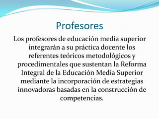 Profesores
Los profesores de educación media superior
     integrarán a su práctica docente los
     referentes teóricos metodológicos y
 procedimentales que sustentan la Reforma
  Integral de la Educación Media Superior
  mediante la incorporación de estrategias
 innovadoras basadas en la construcción de
                competencias.
 