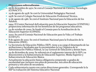  Organismos sobresalientes
 29 de diciembre de 1970; Se creó el Consejo Nacional de Ciencia y Tecnología
    (CONACYT).
   25 de agosto de 1978: Se creó la Universidad Pedagógica Nacional.
   1978: Se creó el Colegio Nacional de Educación Profesional Técnica.
   31 de agosto de 1981: Se creó el Instituto Nacional para la Educación de los
    Adultos.
   1994: El Centro Nacional deEvaluación para la Educación Superior (CENEVAL)
    proporciona información de los beneficios de los programas educativos.
   24 de octubre de 2000: Se fundó el Consejo para la Acreditación de ña
    Educación Superior (COPAES).
   2002: Se creó el Consejo Nacional de Educación para la Vida y el Trabajo
    (COEVyT).
   8 de agosto de 2002: Se creó el Instituto Nacional para la Evaluación de la
    Educación (INEE).
   La Secretaria de Educación Pública (SEP), tiene a su cargo el desempeño de las
    atribuciones y facultades que le encomiendan la Ley Orgánica de la
    Administración Pública Federal, la Ley General de Educación y demás leyes.
   29 de diciembre de 2009: Se reformó en el reglamento interno de la SEP y se
    desconcentró a la Subsecretaría de Educación Superior, Media Superior y
    Subsecretaría de Educación Básica.
   Actualmente la educación básica obligatoria comprende 12 grados de
    escolaridad que incluyen tres años de preescolar, seis años de educación
    primaria y tres años de secundaria.
   Cada subsecretaría cuenta con varias direcciones generales. Corresponde la la
    SEP la evaluación del Sistema Educativo Nacional
 
