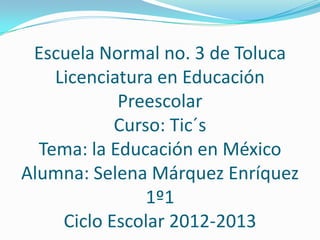 Escuela Normal no. 3 de Toluca
    Licenciatura en Educación
            Preescolar
            Curso: Tic´s
  Tema: la Educación en México
Alumna: Selena Márquez Enríquez
                1º1
     Ciclo Escolar 2012-2013
 