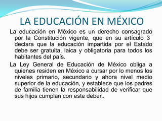 LA EDUCACIÓN EN MÉXICO
La educación en México es un derecho consagrado
 por la Constitución vigente, que en su artículo 3
 declara que la educación impartida por el Estado
 debe ser gratuita, laica y obligatoria para todos los
 habitantes del país.
La Ley General de Educación de México obliga a
 quienes residen en México a cursar por lo menos los
 niveles primario, secundario y ahora nivel medio
 superior de la educación, y establece que los padres
 de familia tienen la responsabilidad de verificar que
 sus hijos cumplan con este deber..
 