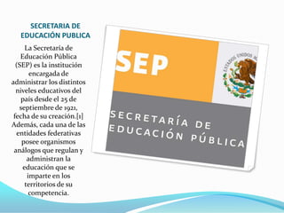 SECRETARIA DE
   EDUCACIÓN PUBLICA
      La Secretaría de
    Educación Pública
  (SEP) es la institución
        encargada de
administrar los distintos
  niveles educativos del
    país desde el 25 de
   septiembre de 1921,
 fecha de su creación.[1]
Además, cada una de las
  entidades federativas
    posee organismos
 análogos que regulan y
       administran la
     educación que se
       imparte en los
      territorios de su
        competencia.
 