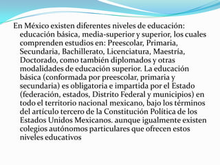 En México existen diferentes niveles de educación:
 educación básica, media-superior y superior, los cuales
 comprenden estudios en: Preescolar, Primaria,
 Secundaria, Bachillerato, Licenciatura, Maestría,
 Doctorado, como también diplomados y otras
 modalidades de educación superior. La educación
 básica (conformada por preescolar, primaria y
 secundaria) es obligatoria e impartida por el Estado
 (federación, estados, Distrito Federal y municipios) en
 todo el territorio nacional mexicano, bajo los términos
 del artículo tercero de la Constitución Política de los
 Estados Unidos Mexicanos. aunque igualmente existen
 colegios autónomos particulares que ofrecen estos
 niveles educativos
 