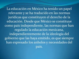 La educación en México ha tenido un papel
  relevante y se ha traducido en las normas
  jurídicas que constituyen el derecho de la
 educación. Desde que México se constituye
como país independiente, las normas que han
       regulado la educación mexicana,
   independientemente de la ideología del
gobierno que las haya emitido, es que siempre
 han expresado los anhelos y necesidades del
                      país.
 
