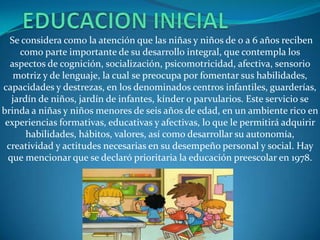 Se considera como la atención que las niñas y niños de 0 a 6 años reciben
     como parte importante de su desarrollo integral, que contempla los
  aspectos de cognición, socialización, psicomotricidad, afectiva, sensorio
   motriz y de lenguaje, la cual se preocupa por fomentar sus habilidades,
capacidades y destrezas, en los denominados centros infantiles, guarderías,
   jardín de niños, jardín de infantes, kínder o parvularios. Este servicio se
brinda a niñas y niños menores de seis años de edad, en un ambiente rico en
 experiencias formativas, educativas y afectivas, lo que le permitirá adquirir
       habilidades, hábitos, valores, así como desarrollar su autonomía,
 creatividad y actitudes necesarias en su desempeño personal y social. Hay
  que mencionar que se declaró prioritaria la educación preescolar en 1978.
 
