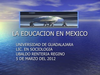 LA EDUCACION EN MEXICO
 UNIVERSIDAD DE GUADALAJARA
 LIC. EN SOCIOLOGIA
 UBALDO RENTERIA REGINO
 5 DE MARZO DEL 2012
 