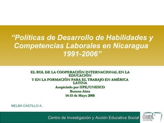 “ Políticas de Desarrollo de Habilidades y Competencias Laborales en Nicaragua  1991-2006” EL ROL DE LA COOPERACIÓN INTERNACIONAL EN LA EDUCACIÓN Y EN LA FORMACIÓN PARA EL TRABAJO EN AMÉRICA LATINA Auspiciado por IIPE/UNESCO Buenos Aires 14-15 de Mayo 2008 MELBA CASTILLO A . 