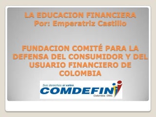 LA EDUCACION FINANCIERA
    Por: Emperatriz Castillo


  FUNDACION COMITÉ PARA LA
DEFENSA DEL CONSUMIDOR Y DEL
   USUARIO FINANCIERO DE
          COLOMBIA
 