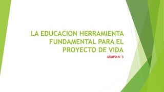 LA EDUCACION HERRAMIENTA
FUNDAMENTAL PARA EL
PROYECTO DE VIDA
GRUPO N°3
 