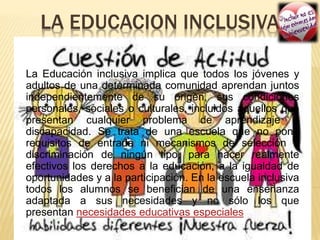 LA EDUCACION INCLUSIVA
La Educación inclusiva implica que todos los jóvenes y
adultos de una determinada comunidad aprendan juntos
independientemente de su origen, sus condiciones
personales, sociales o culturales, incluidos aquellos que
presentan cualquier problema de aprendizaje o
discapacidad. Se trata de una escuela que no pone
requisitos de entrada ni mecanismos de selección o
discriminación de ningún tipo, para hacer realmente
efectivos los derechos a la educación, a la igualdad de
oportunidades y a la participación. En la escuela inclusiva
todos los alumnos se benefician de una enseñanza
adaptada a sus necesidades y no sólo los que
presentan necesidades educativas especiales
 