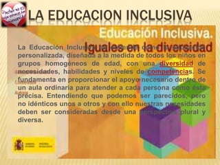 LA EDUCACION INCLUSIVA
La Educación Inclusiva se entiende como la educación
personalizada, diseñada a la medida de todos los niños en
grupos homogéneos de edad, con una diversidad de
necesidades, habilidades y niveles de competencias. Se
fundamenta en proporcionar el apoyo necesario dentro de
un aula ordinaria para atender a cada persona como ésta
precisa. Entendiendo que podemos ser parecidos, pero
no idénticos unos a otros y con ello nuestras necesidades
deben ser consideradas desde una perspectiva plural y
diversa.
 