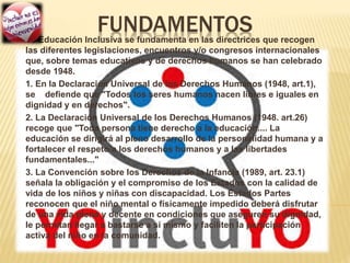 FUNDAMENTOSLa Educación Inclusiva se fundamenta en las directrices que recogen
las diferentes legislaciones, encuentros y/o congresos internacionales
que, sobre temas educativos y de derechos humanos se han celebrado
desde 1948.
1. En la Declaración Universal de los Derechos Humanos (1948, art.1),
se defiende que "Todos los seres humanos nacen libres e iguales en
dignidad y en derechos".
2. La Declaración Universal de los Derechos Humanos (1948. art.26)
recoge que "Toda persona tiene derecho a la educación.... La
educación se dirigirá al pleno desarrollo de la personalidad humana y a
fortalecer el respeto a los derechos humanos y a las libertades
fundamentales..."
3. La Convención sobre los Derechos de la Infancia (1989, art. 23.1)
señala la obligación y el compromiso de los Estados con la calidad de
vida de los niños y niñas con discapacidad. Los Estados Partes
reconocen que el niño mental o físicamente impedido deberá disfrutar
de una vida plena y decente en condiciones que aseguren su dignidad,
le permitan llegar a bastarse a sí mismo y faciliten la participación
activa del niño en la comunidad.
 