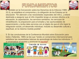 4. También en la Convención sobre los Derechos de la Infancia (1989. art.
23.3), se establece el compromiso y la obligación de los Estados en la
educación. "En atención a las necesidades especiales del niño [...] estará
destinada a asegurar que el niño impedido tenga un acceso efectivo a la
educación, la capacitación, los servicios sanitarios, los servicios de
rehabilitación, la preparación para el empleo y las oportunidades de
esparcimiento y reciba tales servicios con el objeto de que el niño logre la
integración social y el desarrollo individual, incluido su desarrollo cultural y
espiritual, en la máxima medida posible".
5. En las conclusiones de la Conferencia Mundial sobre Educación para
todos (Tailandia, 1990) se lee que "existe un compromiso internacional para
satisfacer las necesidades básicas de aprendizaje de todos los individuos. Y
a universalizar el acceso y promover la equidad".
 