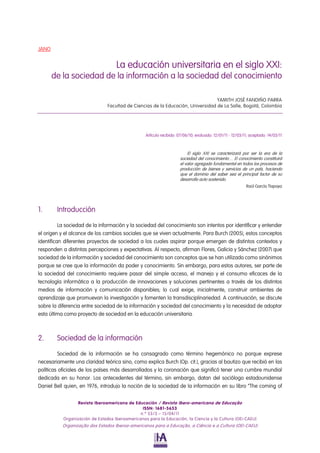 Revista Iberoamericana de Educación / Revista Ibero-americana de Educação
ISSN: 1681-5653
n.º 55/3 – 15/04/11
Organización de Estados Iberoamericanos para la Educación, la Ciencia y la Cultura (OEI-CAEU)
Organização dos Estados Iberoa-americanos para a Educação, a Ciência e a Cultura (OEI-CAEU)
JANO
La educación universitaria en el siglo XXI:
de la sociedad de la información a la sociedad del conocimiento
YAMITH JOSÉ FANDIÑO PARRA
Facultad de Ciencias de la Educación, Universidad de La Salle, Bogotá, Colombia
Artículo recibido: 07/06/10; evaluado: 12/01/11 - 12/03/11; aceptado: 14/03/11
El siglo XXI se caracterizará por ser la era de la
sociedad del conocimiento… El conocimiento constituirá
el valor agregado fundamental en todos los procesos de
producción de bienes y servicios de un país, haciendo
que el dominio del saber sea el principal factor de su
desarrollo auto sostenido.
Raúl García Tlapaya
1. Introducción
La sociedad de la información y la sociedad del conocimiento son intentos por identificar y entender
el origen y el alcance de los cambios sociales que se viven actualmente. Para Burch (2005), estos conceptos
identifican diferentes proyectos de sociedad a los cuales aspirar porque emergen de distintos contextos y
responden a distintas percepciones y expectativas. Al respecto, afirman Flores, Galicia y Sánchez (2007) que
sociedad de la información y sociedad del conocimiento son conceptos que se han utilizado como sinónimos
porque se cree que la información da poder y conocimiento. Sin embargo, para estos autores, ser parte de
la sociedad del conocimiento requiere pasar del simple acceso, el manejo y el consumo eficaces de la
tecnología informática a la producción de innovaciones y soluciones pertinentes a través de los distintos
medios de información y comunicación disponibles; lo cual exige, inicialmente, construir ambientes de
aprendizaje que promuevan la investigación y fomenten la transdisciplinariedad. A continuación, se discute
sobre la diferencia entre sociedad de la información y sociedad del conocimiento y la necesidad de adoptar
esta última como proyecto de sociedad en la educación universitaria.
2. Sociedad de la información
Sociedad de la información se ha consagrado como término hegemónico no porque exprese
necesariamente una claridad teórica sino, como explica Burch (Op. cit.), gracias al bautizo que recibió en las
políticas oficiales de los países más desarrollados y la coronación que significó tener una cumbre mundial
dedicada en su honor. Los antecedentes del término, sin embargo, datan del sociólogo estadounidense
Daniel Bell quien, en 1976, introdujo la noción de la sociedad de la información en su libro “The coming of
 