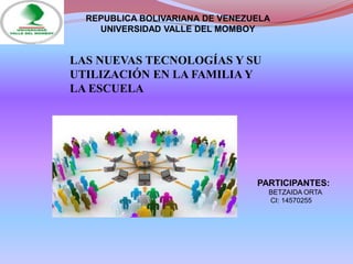 PARTICIPANTES:
BETZAIDA ORTA
CI: 14570255
REPUBLICA BOLIVARIANA DE VENEZUELA
UNIVERSIDAD VALLE DEL MOMBOY
LAS NUEVAS TECNOLOGÍAS Y SU
UTILIZACIÓN EN LA FAMILIA Y
LA ESCUELA
 