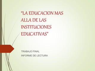 “LA EDUCACION MAS
ALLA DE LAS
INSTITUCIONES
EDUCATIVAS”
TRABAJO FINAL
INFORME DE LECTURA
 
