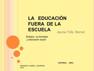 LA   EDUCACIÓN  FUERA  DE LA ESCUELA Jaume Trilla  Bernet Ámbitos  no formales  y educación social EDITORIAL:    ARIEL PRESENTA: YAZMIN   CIGARROA  CHIU 