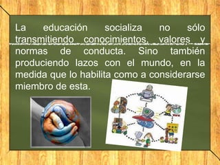 La
educación
socializa
no
sólo
transmitiendo conocimientos, valores y
normas de conducta. Sino también
produciendo lazos con el mundo, en la
medida que lo habilita como a considerarse
miembro de esta.

 