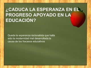 ¿CADUCA LA ESPERANZA EN EL
PROGRESO APOYADO EN LA
EDUCACIÓN?

Queda la esperanza racionalista que halla
sido la modernidad mal desarrollada la
causa de los fracasos educativos

 