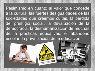 Pesimismo en cuanto al valor que concede
a la cultura, las fuertes desigualdades de las
sociedades que creemos cultas, la perdida
del prestigio social, la devaluación de la
democracia, la deshumanización de muchas
de la practicas educativas, el abandono
escolar, la privatización de le educación.

 
