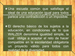 Una escuela común que satisfaga el
ideal de una educación igual para todos
parece una contradicción o un imposible.
El derecho básico de los sujetos a la
educación, en condiciones de lo que
WALZER denomina igualdad simple, la
cual obliga a aceptar el reto de hacer
compatible en la escolaridad obligatoria
un proyecto válido para todos con
realidad de la diversidad.

 