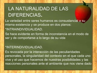 LA NATURALIDAD DE LAS
DIFERENCIAS.
La variedad entre seres humanos es consustancial a su
misma existencia y se produce en dos planos:
*INTRAINDIVIDUALIDAD.
Se hace evidente en forma de inconstancia en el modo de
ser y de comportarse a lo largo de su vida

*INTERINDIVIDUALIDAD.
Es revocada por la interacción de las peculiaridades
personales, la singularidad del contexto en el que cada uno
vive y el uso que hacemos de nuestras posibilidades y las
reacciones personales ante el ambiente que nos viene dado

 