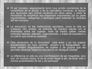 El ser humano, seguramente tomó muy pronto conciencia de la
variabilidad de la acción y de la naturaleza humanas, al tiempo
que apreciaba esa misma condición en otros seres, y sintió la
necesidad de simplificar esa dispersión imponiendo por su parte
regularidades, categorías o tipologías para entender la variedad
del ser humano.
La educación en las instituciones escolares, como la vida en
cualquier otro ámbito, se enfrenta de manera natural con la
diversidad entre los sujetos. Ante tal hecho caben ciertas
actitudes básicas: tolerarlo, organizándolo, o tratar de someterlo a
un patrón que anule la variedad.
Otra dimensión de la diversidad está entre y en los sujetos
escolarizados Se hace también alusión a la desigualdad, en
tanto existen singularidades de sujetos o de grupos que les
permiten alcanzar objetivos educativos en desigual medida
La diferencia no sólo es una manifestación de ser irrepetible, sino
que, en muchos casos, lo es de poder llegar a ser, de tener más o
menos posibilidades de ser y de participar

 