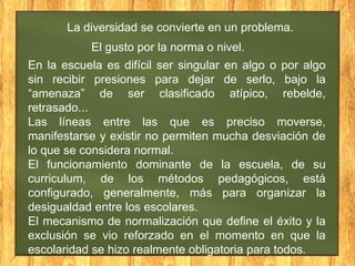 La diversidad se convierte en un problema.

El gusto por la norma o nivel.
En la escuela es difícil ser singular en algo o por algo
sin recibir presiones para dejar de serlo, bajo la
“amenaza” de ser clasificado atípico, rebelde,
retrasado...
Las líneas entre las que es preciso moverse,
manifestarse y existir no permiten mucha desviación de
lo que se considera normal.
El funcionamiento dominante de la escuela, de su
curriculum, de los métodos pedagógicos, está
configurado, generalmente, más para organizar la
desigualdad entre los escolares.
El mecanismo de normalización que define el éxito y la
exclusión se vio reforzado en el momento en que la
escolaridad se hizo realmente obligatoria para todos.

 
