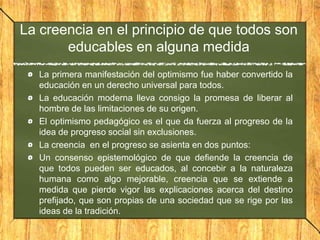 La creencia en el principio de que todos son
educables en alguna medida
La primera manifestación del optimismo fue haber convertido la
educación en un derecho universal para todos.
La educación moderna lleva consigo la promesa de liberar al
hombre de las limitaciones de su origen.
El optimismo pedagógico es el que da fuerza al progreso de la
idea de progreso social sin exclusiones.
La creencia en el progreso se asienta en dos puntos:
Un consenso epistemológico de que defiende la creencia de
que todos pueden ser educados, al concebir a la naturaleza
humana como algo mejorable, creencia que se extiende a
medida que pierde vigor las explicaciones acerca del destino
prefijado, que son propias de una sociedad que se rige por las
ideas de la tradición.

 