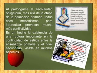 Al prolongarse la escolaridad
obligatoria, mas allá de la etapa
de la educación primaria, todos
esos
mecanismos
para
jerarquizar provocan mucha
más conflictividad
Es un hecho la existencia de
una ruptura importante en la
continuidad de estilos entre la
enseñanza primaria y el nivel
secundario, visible en muchos
aspectos.

 