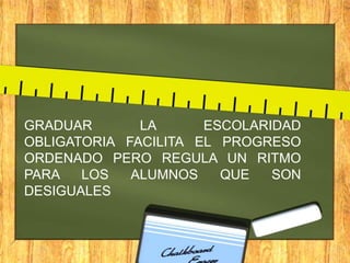 GRADUAR
LA
ESCOLARIDAD
OBLIGATORIA FACILITA EL PROGRESO
ORDENADO PERO REGULA UN RITMO
PARA
LOS
ALUMNOS
QUE
SON
DESIGUALES

 