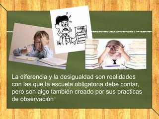 La diferencia y la desigualdad son realidades
con las que la escuela obligatoria debe contar,
pero son algo también creado por sus practicas
de observación

 
