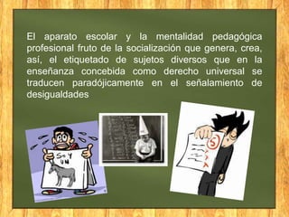 El aparato escolar y la mentalidad pedagógica
profesional fruto de la socialización que genera, crea,
así, el etiquetado de sujetos diversos que en la
enseñanza concebida como derecho universal se
traducen paradójicamente en el señalamiento de
desigualdades

 