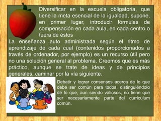 Diversificar en la escuela obligatoria, que
tiene la meta esencial de la igualdad, supone,
en primer lugar, introducir fórmulas de
compensación en cada aula, en cada centro o
fuera de éstos
La enseñanza auto administrada según el ritmo de
aprendizaje de cada cual (contenidos proporcionados a
través de ordenador, por ejemplo) es un recurso útil pero
no una solución general al problema. Creemos que es más
práctico, aunque se trate de ideas y de principios
generales, caminar por la vía siguiente.
Debatir y lograr consensos acerca de lo que
debe ser común para todos, distinguiéndolo
de lo que, aun siendo valiosos, no tiene que
ser necesariamente parte del curriculum
común.

 