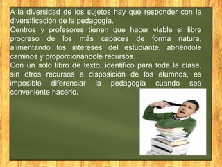 A la diversidad de los sujetos hay que responder con la
diversificación de la pedagogía.
Centros y profesores tienen que hacer viable el libre
progreso de los más capaces de forma natura,
alimentando los intereses del estudiante, abriéndole
caminos y proporcionándole recursos.
Con un solo libro de texto, identifico para toda la clase,
sin otros recursos a disposición de los alumnos, es
imposible diferenciar la pedagogía cuando sea
conveniente hacerlo.

 